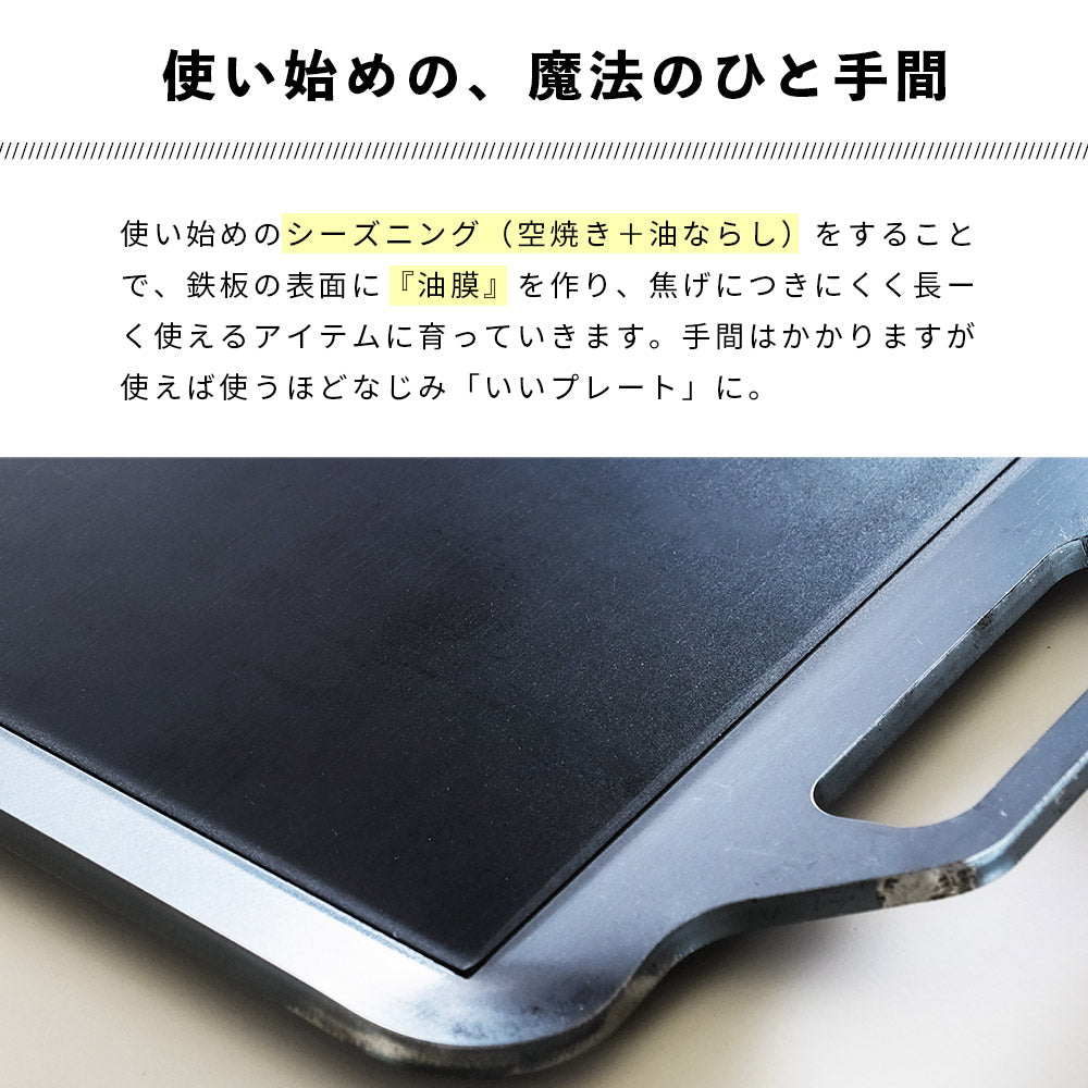 手のひらサイズ鉄板 荷物は軽くしたいけど、料理にもこだわりたい... そんなソロキャンパーにぴったり。 スリットから油を落として、食材をヘルシーに焼き上げる鉄板です。 鉄板は熱エネルギーを蓄えるのが得意です。物の大きさによって 蓄えられる熱容量は違い、簡単に言えば薄い鉄板よりも、 分厚い鉄板の方が熱を保つのが得意なわけです。 分厚い分、少し時間がかかりますが一度温まればその熱が続きます。 しかも、分厚い方が、上手に焼ける! 実は鉄板が厚いほうが料理も上手になります。 薄い鉄板の場合、熱源とお肉の距離が近くなり熱源近くの 食材が”焼けすぎる”といったことが起きます。 一方、板厚が厚ければ熱源とお肉との間に距離ができ、 熱源近くの食材が”焼けすぎる”ことを防いでくれ、上手に料理できるようになります。 使い始めのシーズニング(空焼き+油ならし)をすることで、鉄板の 表面に「油膜」を作り、焦げつきにくく長く使えるアイテムに 育っていきます。手間はかかりますが、使えば使うほどなじみ 「いいプレート」に。