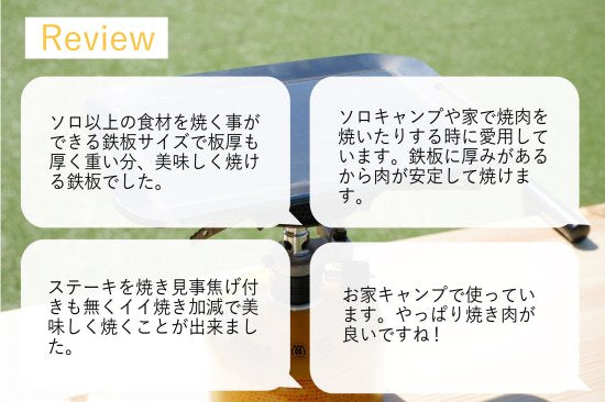 手のひらサイズ鉄板 荷物は軽くしたいけど、料理にもこだわりたい... そんなソロキャンパーにぴったり。 蓄熱性が高くて、かつ重すぎない、4.5mm厚の鉄板です。 鉄板は熱エネルギーを蓄えるのが得意です。物の大きさによって 蓄えられる熱容量は違い、簡単に言えば薄い鉄板よりも、 分厚い鉄板の方が熱を保つのが得意なわけです。 分厚い分、少し時間がかかりますが一度温まればその熱が続きます。 しかも、分厚い方が、上手に焼ける! 実は鉄板が厚いほうが料理も上手になります。 薄い鉄板の場合、熱源とお肉の距離が近くなり熱源近くの 食材が”焼けすぎる”といったことが起きます。 一方、板厚が厚ければ熱源とお肉との間に距離ができ、 熱源近くの食材が”焼けすぎる”ことを防いでくれ、上手に料理できるようになります。 使い始めのシーズニング(空焼き+油ならし)をすることで、鉄板の 表面に「油膜」を作り、焦げつきにくく長く使えるアイテムに 育っていきます。手間はかかりますが、使えば使うほどなじみ 「いいプレート」に。
