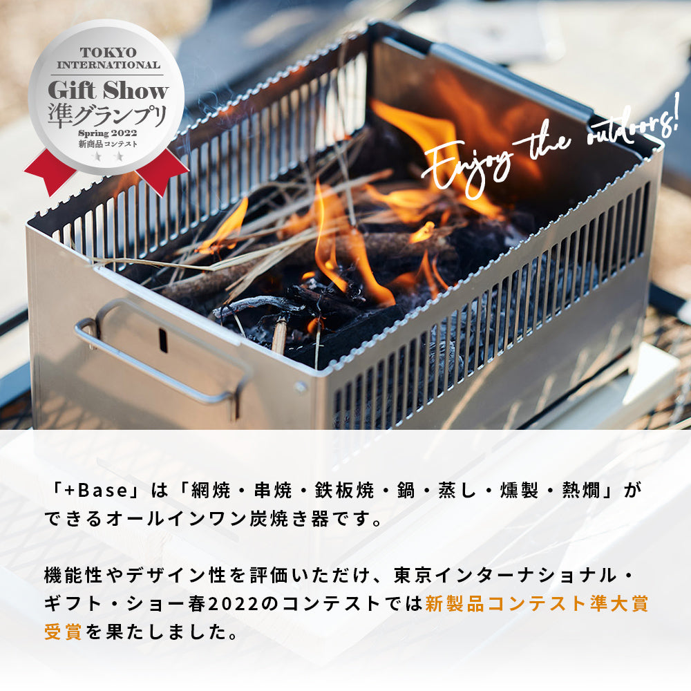 +Baseは網焼・串焼・鉄板焼・鍋・蒸し・燻製・熱燗ができるオールインワン 炭焼き器です。機能性やデザイン性を評価いただけ、 東京インターナショナル・ギフト・ショー春2022のコンテストでは新製品コンテスト 準大賞受賞を果たしました。+Baseがあればキャンプ料理は無限大。 キャンプで最高のパフォーマンスを発揮できるよう細部にまでこだわりました。 1.調理しやすい 上長辺に凹凸をつけ、串や網、鍋を固定できる。 2.安全で簡単 鍋の取手を本体に安定させて、安全に簡単にキャンプ料理を楽しめます。 3.傷の防止 木の敷板の上に置くことで、テーブルへのダメージを防ぐ。 4.洗いやすい 炭箱・ロストル（炭を設置する台）を簡単に分解して丸洗い可能。 5.扱いやすい 野燗炉蓋を外さなくても水追加が可能。 オーバーフロー穴で水溢れを防ぐ。 コンパクト！抜群の収納性！ オプション品の手持ちハンドルや 収納バッグを併用することで、荷物の多いキャンプでの持ち運びも便利です。 本体は汚れる心配が多いキャンプにおいても汚れにも強い耐熱黒塗装と クールな無塗装仕上げの2タイプです。お好みでお選びください。